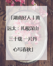 湖南好人丨黄远太：扎根深山三十载 一片丹心写春秋