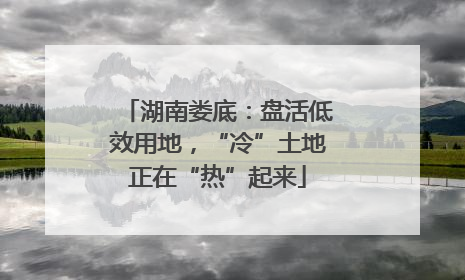 湖南娄底：盘活低效用地，“冷”土地正在“热”起来