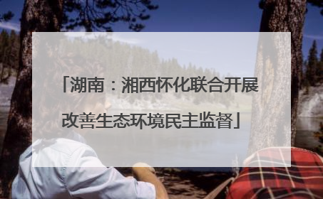 湖南：湘西怀化联合开展改善生态环境民主监督
