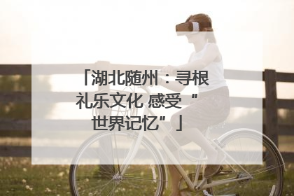 湖北随州：寻根礼乐文化 感受“世界记忆”