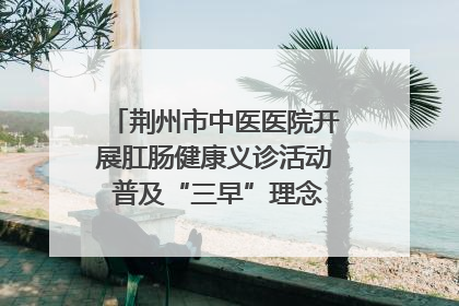 荆州市中医医院开展肛肠健康义诊活动 普及“三早”理念 传递健康生活