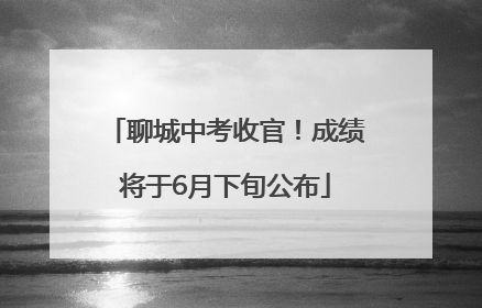 聊城中考收官！成绩将于6月下旬公布