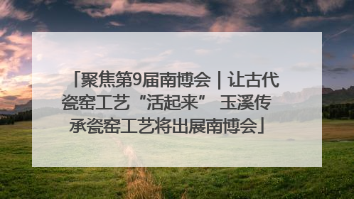 聚焦第9届南博会｜让古代瓷窑工艺“活起来” 玉溪传承瓷窑工艺将出展南博会