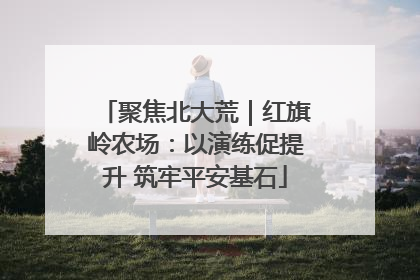 聚焦北大荒｜红旗岭农场：以演练促提升 筑牢平安基石