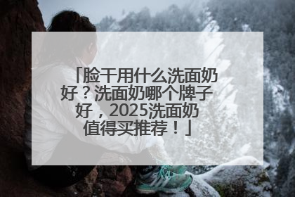 脸干用什么洗面奶好？洗面奶哪个牌子好，2025洗面奶值得买推荐！