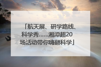航天展、研学路线、科学秀……湘潭超20场活动带你嗨翻科学