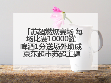 苏超燃爆赛场 每场比赛10000罐啤酒1分送场外助威 京东超市苏超主题会场上线