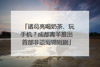 诸葛亮喝奶茶、玩手机？成都青羊推出首部非遗蜀锦短剧