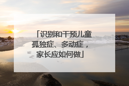 识别和干预儿童孤独症、多动症，家长应如何做