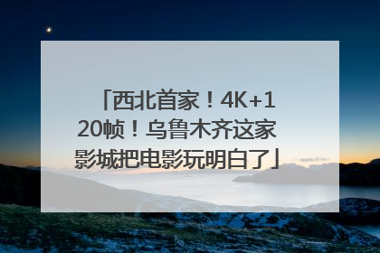 西北首家！4K+120帧！乌鲁木齐这家影城把电影玩明白了