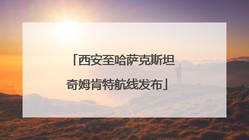 西安至哈萨克斯坦奇姆肯特航线发布