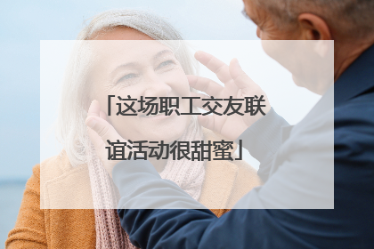 这场职工交友联谊活动很甜蜜