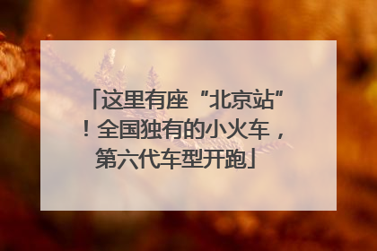 这里有座“北京站”！全国独有的小火车，第六代车型开跑