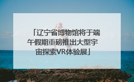 辽宁省博物馆将于端午假期重磅推出大型宇宙探索VR体验展