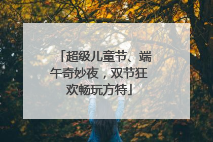 超级儿童节、端午奇妙夜，双节狂欢畅玩方特