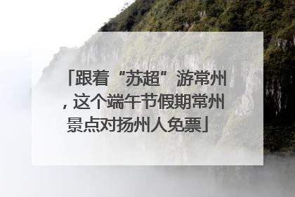 跟着“苏超”游常州，这个端午节假期常州景点对扬州人免票