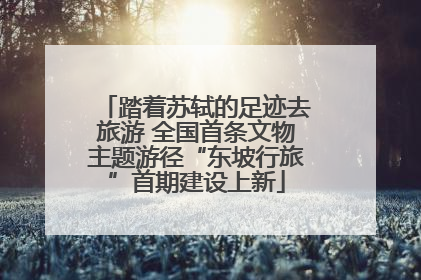 踏着苏轼的足迹去旅游 全国首条文物主题游径“东坡行旅”首期建设上新
