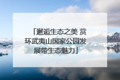 邂逅生态之美 赏环武夷山国家公园发展带生态魅力