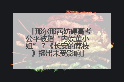 那尔那茜妨碍高考公平被指“内娱董小姐”？《长安的荔枝》播出未受影响