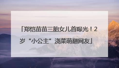 郑恺苗苗三胎女儿首曝光！2岁“小公主”浇菜萌翻网友