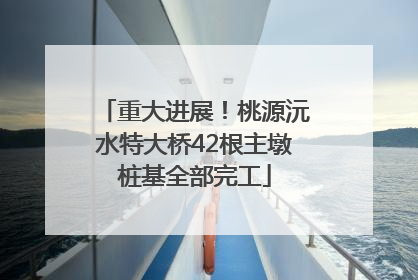 重大进展！桃源沅水特大桥42根主墩桩基全部完工