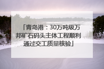 青岛港：30万吨级万邦矿石码头主体工程顺利通过交工质量核验