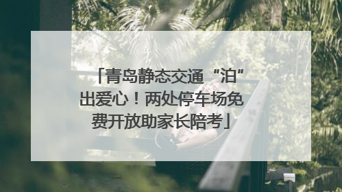 青岛静态交通“泊”出爱心！两处停车场免费开放助家长陪考