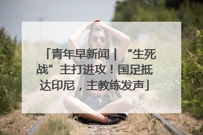 青年早新闻|“生死战”主打进攻!国足抵达印尼,主教练发声