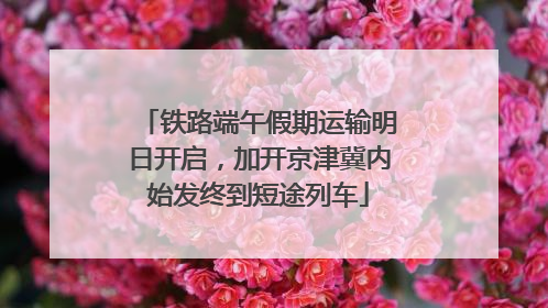 铁路端午假期运输明日开启，加开京津冀内始发终到短途列车