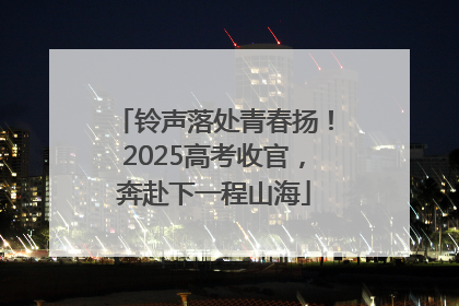 铃声落处青春扬！2025高考收官，奔赴下一程山海