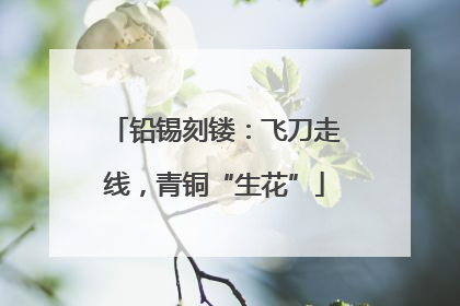 铅锡刻镂：飞刀走线，青铜“生花”