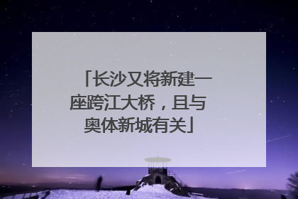 长沙又将新建一座跨江大桥，且与奥体新城有关