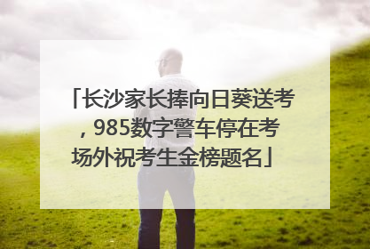 长沙家长捧向日葵送考，985数字警车停在考场外祝考生金榜题名