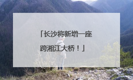 长沙将新增一座跨湘江大桥！