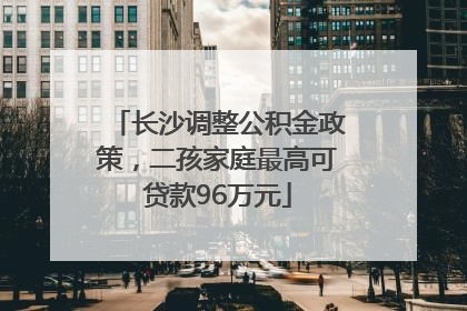 长沙调整公积金政策，二孩家庭最高可贷款96万元