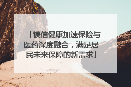 镁信健康加速保险与医药深度融合，满足居民未来保障的新需求
