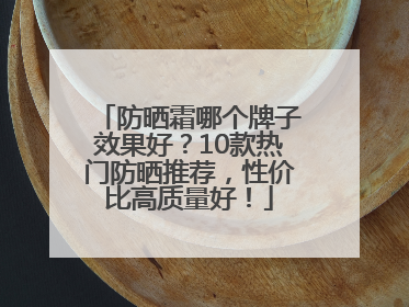 防晒霜哪个牌子效果好？10款热门防晒推荐，性价比高质量好！