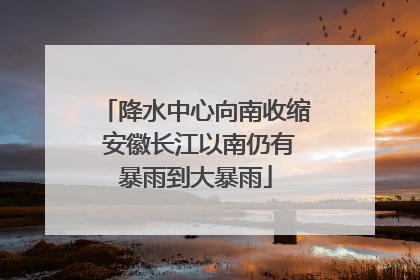 降水中心向南收缩 安徽长江以南仍有暴雨到大暴雨