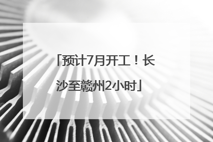 预计7月开工！长沙至赣州2小时