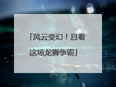 风云变幻！且看这场龙狮争霸