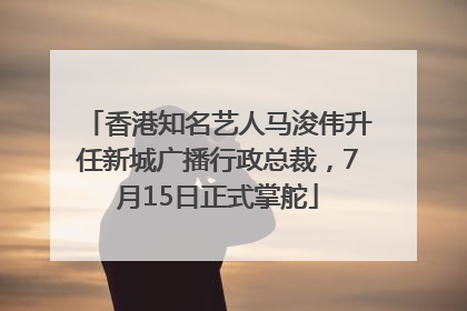 香港知名艺人马浚伟升任新城广播行政总裁，7月15日正式掌舵