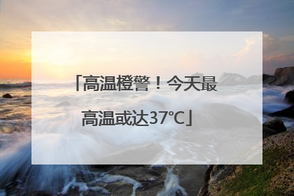 高温橙警！今天最高温或达37℃