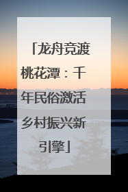 龙舟竞渡桃花潭：千年民俗激活乡村振兴新引擎