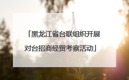 黑龙江省台联组织开展对台招商经贸考察活动
