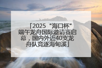 2025“海口杯”端午龙舟国际邀请赛启幕，国内外近40支龙舟队竞逐海甸溪