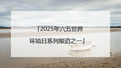 2025年六五世界环境日系列报道之一