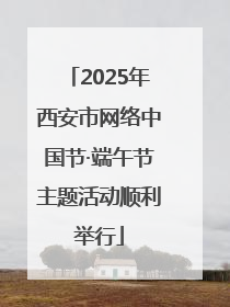 2025年西安市网络中国节·端午节主题活动顺利举行