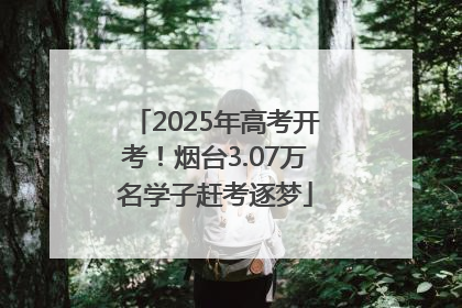 2025年高考开考！烟台3.07万名学子赶考逐梦