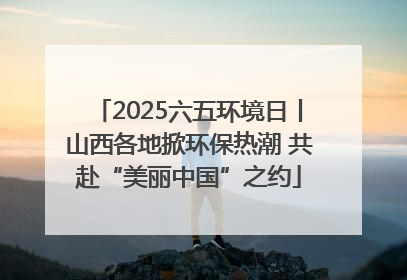 2025六五环境日丨山西各地掀环保热潮 共赴“美丽中国”之约