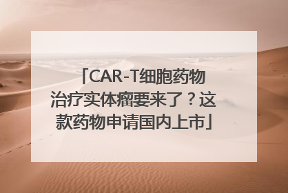 CAR-T细胞药物治疗实体瘤要来了？这款药物申请国内上市